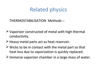 Related physics
THERMOSTABILISATION Methods :-
 Vaporizer constructed of metal with high thermal
conductivity.
 Heavy metal parts act as heat reservoir.
 Wicks to be in contact with the metal part so that
heat loss due to vaporization is quickly replaced.
 Immerse vaporizer chamber in a large mass of water.
 
