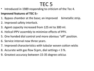 TEC 5
• Introduced in 1989 responding to criticism of the Tec 4.
Improved features of TEC 5:-
1. Bypass chamber at the base; an improved bimetallic strip.
2. Improved safety interlock.
3. Agent capacity increased from 125 ml to 300 ml.
4. Helical IPPV assembly to minimize effects of PPV.
5. One handed dial control and more obvious “off” position.
6. Service interval now three years.
7. Improved characteristics with tubular woven cotton wicks
8. Accurate with gas flow 5Lpm, dial settings < 3 %.
9. Greatest accuracy between 15-35 degree celcius
 
