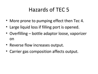 Hazards of TEC 5
• More prone to pumping effect then Tec 4.
• Large liquid loss if filling port is opened.
• Overfilling – bottle adaptor loose, vaporizer
on
• Reverse flow increases output.
• Carrier gas composition affects output.
 