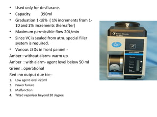 • Used only for desflurane.
• Capacity 390ml
• Graduation 1-18% ( 1% increments from 1-
10 and 2% increments thereafter)
• Maximum permissible flow 20L/min
• Since VC is sealed from atm. special filler
system is required.
• Various LEDs in front pannel:-
Amber : without alarm- warm up
Amber : with alarm- agent level below 50 ml
Green : operational
Red :no output due to:--
1. Low agent level <20ml
2. Power failure
3. Malfunction
4. Tilted vaporizer beyond 20 degree
 