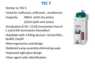 TEC 7
•Similar to TEC 5
•Used for isoflurane, enflurane , sevoflurane
•Capacity 300ml (with dry wicks)
225ml (with wet wicks)
•Graduation 0-5% ( 0.2% increments from 0-
1 and 0.5% increments thereafter)
•Available with 3 filling devices– funnel filler,
Quikfil, Easyfil.
•New ergonomics and design.
•Soldered sump assembly eliminating seals
•Improved sight glass design
•Clear agent color identification
 