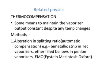 Related physics
THERMOCOMPENSATION-
• Some means to maintain the vaporizer
output constant despite any temp changes
Methods -
1.Alteration in splitting ratio(automatic
compensation) e.g.- bimetallic strip in Tec
vaporizers, ether filled bellows in penlon
vaporizers, EMO(Epstein Macintosh Oxford)
 