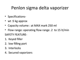 Penlon sigma delta vaporizer
• Specifications-
• wt :5 kg approx
• Capacity volume : at MAX mark 250 ml
• Flow range: operating flow range .2 to 15 lt/min
SAFETY FEATURE-
1. Keyed filler
2. low filling port
3. Interlocks
4. Secured vaporizers
 