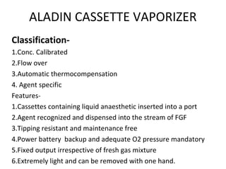 ALADIN CASSETTE VAPORIZER
Classification-
1.Conc. Calibrated
2.Flow over
3.Automatic thermocompensation
4. Agent specific
Features-
1.Cassettes containing liquid anaesthetic inserted into a port
2.Agent recognized and dispensed into the stream of FGF
3.Tipping resistant and maintenance free
4.Power battery backup and adequate O2 pressure mandatory
5.Fixed output irrespective of fresh gas mixture
6.Extremely light and can be removed with one hand.
 