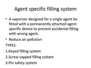 Agent specific filling system
• A vaporizer designed for a single agent be
fitted with a permanently attached agent
specific device to prevent accidental filling
with wrong agent.
• Reduce air pollution
TYPES-
1.Keyed filling system
2.Screw capped filling system
3.Pin safety system
 