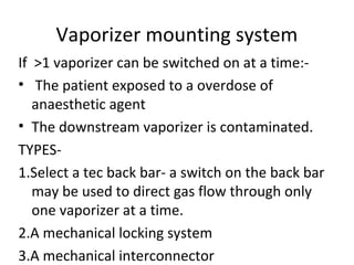 Vaporizer mounting system
If >1 vaporizer can be switched on at a time:-
• The patient exposed to a overdose of
anaesthetic agent
• The downstream vaporizer is contaminated.
TYPES-
1.Select a tec back bar- a switch on the back bar
may be used to direct gas flow through only
one vaporizer at a time.
2.A mechanical locking system
3.A mechanical interconnector
 
