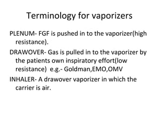 Terminology for vaporizers
PLENUM- FGF is pushed in to the vaporizer(high
resistance).
DRAWOVER- Gas is pulled in to the vaporizer by
the patients own inspiratory effort(low
resistance) e.g.- Goldman,EMO,OMV
INHALER- A drawover vaporizer in which the
carrier is air.
 