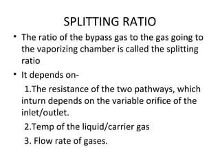 SPLITTING RATIO
• The ratio of the bypass gas to the gas going to
the vaporizing chamber is called the splitting
ratio
• It depends on-
1.The resistance of the two pathways, which
inturn depends on the variable orifice of the
inlet/outlet.
2.Temp of the liquid/carrier gas
3. Flow rate of gases.
 