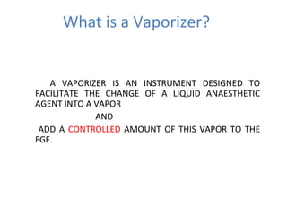 What is a Vaporizer?
A VAPORIZER IS AN INSTRUMENT DESIGNED TO
FACILITATE THE CHANGE OF A LIQUID ANAESTHETIC
AGENT INTO A VAPOR
AND
ADD A CONTROLLED AMOUNT OF THIS VAPOR TO THE
FGF.
 