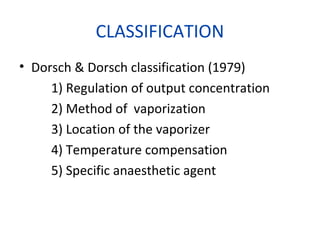 CLASSIFICATION
• Dorsch & Dorsch classification (1979)
1) Regulation of output concentration
2) Method of vaporization
3) Location of the vaporizer
4) Temperature compensation
5) Specific anaesthetic agent
 