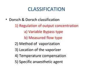 CLASSIFICATION
• Dorsch & Dorsch classification
1) Regulation of output concentration
a) Variable Bypass type
b) Measured flow type
2) Method of vaporization
3) Location of the vaporizer
4) Temperature compensation
5) Specific anaesthetic agent
 
