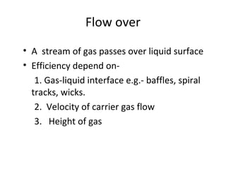 Flow over
• A stream of gas passes over liquid surface
• Efficiency depend on-
1. Gas-liquid interface e.g.- baffles, spiral
tracks, wicks.
2. Velocity of carrier gas flow
3. Height of gas
 