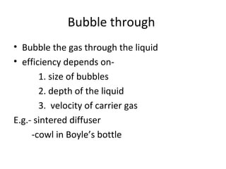 Bubble through
• Bubble the gas through the liquid
• efficiency depends on-
1. size of bubbles
2. depth of the liquid
3. velocity of carrier gas
E.g.- sintered diffuser
-cowl in Boyle’s bottle
 