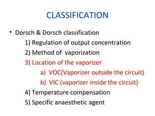 CLASSIFICATION
• Dorsch & Dorsch classification
1) Regulation of output concentration
2) Method of vaporization
3) Location of the vaporizer
a) VOC(Vaporizer outside the circuit)
b) VIC (vaporizer inside the circuit)
4) Temperature compensation
5) Specific anaesthetic agent
 