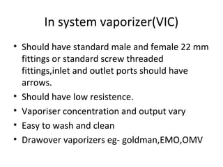 In system vaporizer(VIC)
• Should have standard male and female 22 mm
fittings or standard screw threaded
fittings,inlet and outlet ports should have
arrows.
• Should have low resistence.
• Vaporiser concentration and output vary
• Easy to wash and clean
• Drawover vaporizers eg- goldman,EMO,OMV
 
