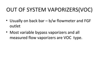 OUT OF SYSTEM VAPORIZERS(VOC)
• Usually on back bar – b/w flowmeter and FGF
outlet
• Most variable bypass vaporizers and all
measured flow vaporizers are VOC type.
 