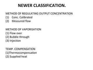 NEWER CLASSIFICATION.
METHOD OF REGULATING OUTPUT CONCENTRATION
(1) Conc. Calibrated
(2) Measured flow
METHOD OF VAPORISATION
(1) Flow over
(2) Bubble through
(3) Injection
TEMP. COMPENSATION
(1)Thermocompensation
(2) Supplied heat
 