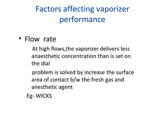 Factors affecting vaporizer
performance
• Flow rate
At high flows,the vaporizer delivers less
anaesthetic concentration than is set on
the dial
problem is solved by increase the surface
area of contact b/w the fresh gas and
anesthetic agent
Eg- WICKS
 