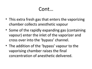 Cont…
• This extra fresh gas that enters the vaporizing
chamber collects anesthetic vapour
• Some of the rapidly expanding gas (containing
vapour) enter the inlet of the vaporizer and
cross over into the ‘bypass’ channel.
• The addition of the ‘bypass’ vapour to the
vaporising chamber raises the final
concentration of anesthetic delivered.
 