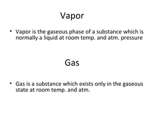 Vapor
• Vapor is the gaseous phase of a substance which is
normally a liquid at room temp. and atm. pressure
Gas
• Gas is a substance which exists only in the gaseous
state at room temp. and atm.
 
