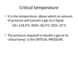 Critical temperature
• It is the temperature, above which no amount
of pressure will convert a gas to a liquid.
02=-118.4°C; N2O= 36.5°C; CO2= 31°C.
• The pressure required to liquefy a gas at its
critical temp. is the CRITICAL PRESSURE .
 
