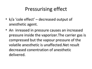Pressurising effect
• k/a ‘cole effect’ – decreased output of
anesthetic agent.
• An inreased in pressure causes an increased
pressure inside the vaporizer.The carrier gas is
compressed but the vapour pressure of the
volatile anesthetic is unaffected.Net result
decreased conentration of anesthetic
delivered.
 