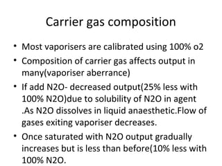 Carrier gas composition
• Most vaporisers are calibrated using 100% o2
• Composition of carrier gas affects output in
many(vaporiser aberrance)
• If add N2O- decreased output(25% less with
100% N2O)due to solubility of N2O in agent
.As N2O dissolves in liquid anaesthetic.Flow of
gases exiting vaporiser decreases.
• Once saturated with N2O output gradually
increases but is less than before(10% less with
100% N2O.
 