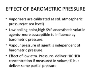 EFFECT OF BAROMETRIC PRESSURE
• Vaporizers are calibrated at std. atmospheric
pressure(at sea level)
• Low boiling point,high SVP anaesthetic volatile
agents- more susceptible to influence by
barometric pressure.
• Vapour pressure of agent is independent of
barometric pressure.
• Effect of low atm. Pressure- deliver HIGHER
concentration if measured in volume% but
deliver same partial pressure
 