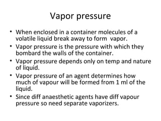 Vapor pressure
• When enclosed in a container molecules of a
volatile liquid break away to form vapor.
• Vapor pressure is the pressure with which they
bombard the walls of the container.
• Vapor pressure depends only on temp and nature
of liquid.
• Vapor pressure of an agent determines how
much of vapour will be formed from 1 ml of the
liquid.
• Since diff anaesthetic agents have diff vapour
pressure so need separate vaporizers.
 