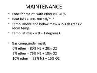 MAINTENANCE
• Conc.for maint. with ether is 6 -8 %
• Heat loss = 200-300 cal/min
• Temp. above and below mask = 2-3 degrees <
room temp.
• Temp. at mask = 0 – 1 degrees C
• Gas comp.under mask
0% ether = 80% N2 + 20% O2
5% ether = 76% N2 + 18% O2
10% ether = 72% N2 + 16% O2
 