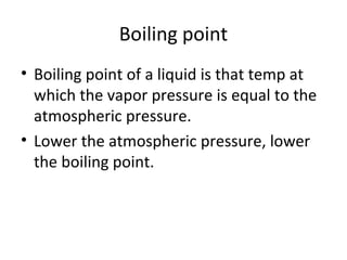 Boiling point
• Boiling point of a liquid is that temp at
which the vapor pressure is equal to the
atmospheric pressure.
• Lower the atmospheric pressure, lower
the boiling point.
 