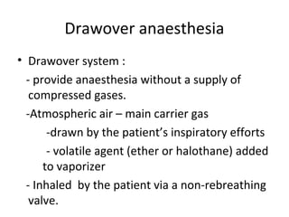 Drawover anaesthesia
• Drawover system :
- provide anaesthesia without a supply of
compressed gases.
-Atmospheric air – main carrier gas
-drawn by the patient’s inspiratory efforts
- volatile agent (ether or halothane) added
to vaporizer
- Inhaled by the patient via a non-rebreathing
valve.
 
