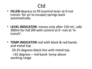 Ctd
• FILLER-depress to fill (control lever at 0-not
transit- for air to escape) springs back
automatically.
• LEVEL INDICATOR- moves only after 150 ml ; add
300ml for full (fill with control at 0 –not at ‘in
transit’.
• TEMP.INDICATOR-rod with black & red bands
and metal top
20-25 degrees-black line with metal top
>32 degrees – red band- temp above
working range
 