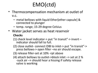 EMO(ctd)
• Thermocompensation mechanism at outlet of
v.c.
– metal bellows with liquid Ether[ether capsule] &
connected to plunger
– temp. range; 15-29 degree Celsius
• Water jacket serves as heat reservoir
Checks
(1) check level indicator-> put “in transit”-> invert –
indicator should fall to full.
(2) close outlet- connect OIB to inlet-> put “in transit”->
press bellows-> open filler –no air should escape.
(3) release filler-set at 10% -rpt above
(4) attach bellows to outlet->block inlet –> set at 2 %
-suck air –> should hear a hissing if safety release
valve is working
 