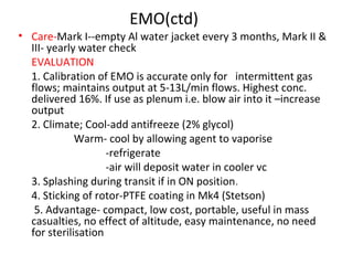 EMO(ctd)
• Care-Mark I--empty Al water jacket every 3 months, Mark II &
III- yearly water check
EVALUATION
1. Calibration of EMO is accurate only for intermittent gas
flows; maintains output at 5-13L/min flows. Highest conc.
delivered 16%. If use as plenum i.e. blow air into it –increase
output
2. Climate; Cool-add antifreeze (2% glycol)
Warm- cool by allowing agent to vaporise
-refrigerate
-air will deposit water in cooler vc
3. Splashing during transit if in ON position.
4. Sticking of rotor-PTFE coating in Mk4 (Stetson)
5. Advantage- compact, low cost, portable, useful in mass
casualties, no effect of altitude, easy maintenance, no need
for sterilisation
 