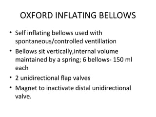 OXFORD INFLATING BELLOWS
• Self inflating bellows used with
spontaneous/controlled ventillation
• Bellows sit vertically,internal volume
maintained by a spring; 6 bellows- 150 ml
each
• 2 unidirectional flap valves
• Magnet to inactivate distal unidirectional
valve.
 