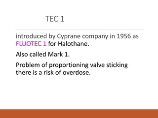 TEC 1
introduced by Cyprane company in 1956 as
FLUOTEC 1 for Halothane.
Also called Mark 1.
Problem of proportioning valve sticking
there is a risk of overdose.
 