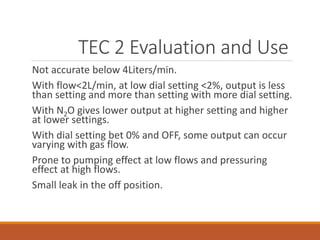 TEC 2 Evaluation and Use
Not accurate below 4Liters/min.
With flow<2L/min, at low dial setting <2%, output is less
than setting and more than setting with more dial setting.
With N2O gives lower output at higher setting and higher
at lower settings.
With dial setting bet 0% and OFF, some output can occur
varying with gas flow.
Prone to pumping effect at low flows and pressuring
effect at high flows.
Small leak in the off position.
 