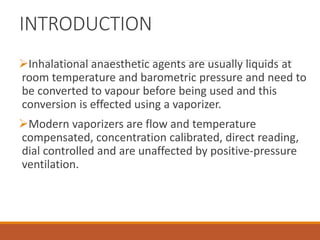 INTRODUCTION
Inhalational anaesthetic agents are usually liquids at
room temperature and barometric pressure and need to
be converted to vapour before being used and this
conversion is effected using a vaporizer.
Modern vaporizers are flow and temperature
compensated, concentration calibrated, direct reading,
dial controlled and are unaffected by positive-pressure
ventilation.
 