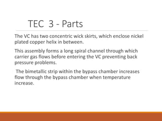TEC 3 - Parts
The VC has two concentric wick skirts, which enclose nickel
plated copper helix in between.
This assembly forms a long spiral channel through which
carrier gas flows before entering the VC preventing back
pressure problems.
The bimetallic strip within the bypass chamber increases
flow through the bypass chamber when temperature
increase.
 
