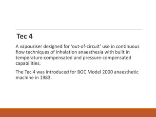 Tec 4
A vapouriser designed for ‘out-of-circuit’ use in continuous
flow techniques of inhalation anaesthesia with built in
temperature-compensated and pressure-compensated
capabilities.
The Tec 4 was introduced for BOC Model 2000 anaesthetic
machine in 1983.
 