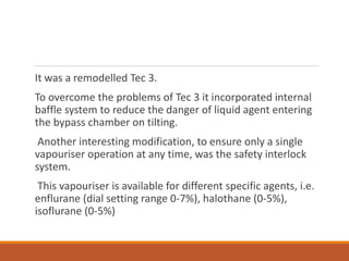 It was a remodelled Tec 3.
To overcome the problems of Tec 3 it incorporated internal
baffle system to reduce the danger of liquid agent entering
the bypass chamber on tilting.
Another interesting modification, to ensure only a single
vapouriser operation at any time, was the safety interlock
system.
This vapouriser is available for different specific agents, i.e.
enflurane (dial setting range 0-7%), halothane (0-5%),
isoflurane (0-5%)
 
