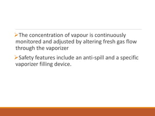 The concentration of vapour is continuously
monitored and adjusted by altering fresh gas flow
through the vaporizer
Safety features include an anti-spill and a specific
vaporizer filling device.
 