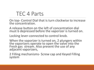 TEC 4 Parts
On top- Control Dial that is turn clockwise to increase
the concentration.
A release button on the left of concentration dial
must b depressed before the vaporizer is turned on.
Locking lever-connected to control knob.
When the vaporizer is turned on, 2 plungers within
the vaporizers operate to open the valve into the
Fresh gas stream. Also prevent the use of any
adjacent vaporizers,
2 Filling mechanisms- Screw cap and Keyed Filling
system
 