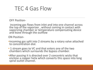 TEC 4 Gas Flow
OFF Position-
incoming gas flows from inlet and into one channel across
the top of the vaporizer , without coming in contact with
vaporizing chamber or temperature compensating device
and leave through the outflow
ON Position-
•incoming gas split into 2 streams by a rotary valve attached
to concentration dial.
• 1 stream goes to VC and that enters one of the two
chambers which surrounds the bypass chamber.
•After passing it is directed over 2 concentric wicks that
enclose a copper helix which converts this space into long
spiral outlet channel.
 