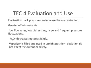 TEC 4 Evaluation and Use
Fluctuation back pressure can increase the concentration.
Greater effects seen at-
low flow rates, low dial setting, large and frequent pressure
fluctuations.
N2O- decreases output slightly.
Vaporizer is filled and used in upright position- deviation do
not affect the output or safety.
 