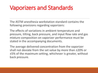 Vaporizers and Standards
The ASTM anesthesia workstation standard contains the
following provisions regarding vaporizers:
The effects of variations in ambient temperature and
pressure, tilting, back pressure, and input flow rate and gas
mixture composition on vaporizer performance must be
stated in the accompanying documents.
The average delivered concentration from the vaporizer
shall not deviate from the set value by more than ±20% or
±5% of the maximum setting, whichever is greater, without
back pressure.
 