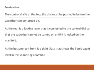 Construction:
The control dial is at the top, the dial must be pushed in before the
vaporizer can be turned on.
At the rear is a locking lever that is connected to the control dial so
that the vaporizer cannot be turned on until it is locked on the
manifold.
At the bottom right front is a sight glass that shows the liquid agent
level in the vaporizing chamber.
 