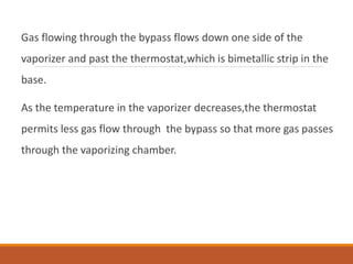 Gas flowing through the bypass flows down one side of the
vaporizer and past the thermostat,which is bimetallic strip in the
base.
As the temperature in the vaporizer decreases,the thermostat
permits less gas flow through the bypass so that more gas passes
through the vaporizing chamber.
 