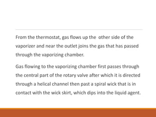 From the thermostat, gas flows up the other side of the
vaporizer and near the outlet joins the gas that has passed
through the vaporizing chamber.
Gas flowing to the vaporizing chamber first passes through
the central part of the rotary valve after which it is directed
through a helical channel then past a spiral wick that is in
contact with the wick skirt, which dips into the liquid agent.
 